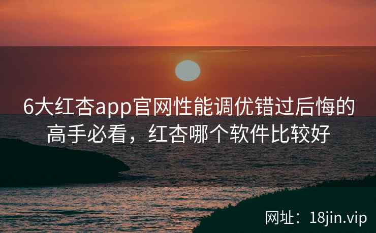 6大红杏app官网性能调优错过后悔的高手必看，红杏哪个软件比较好