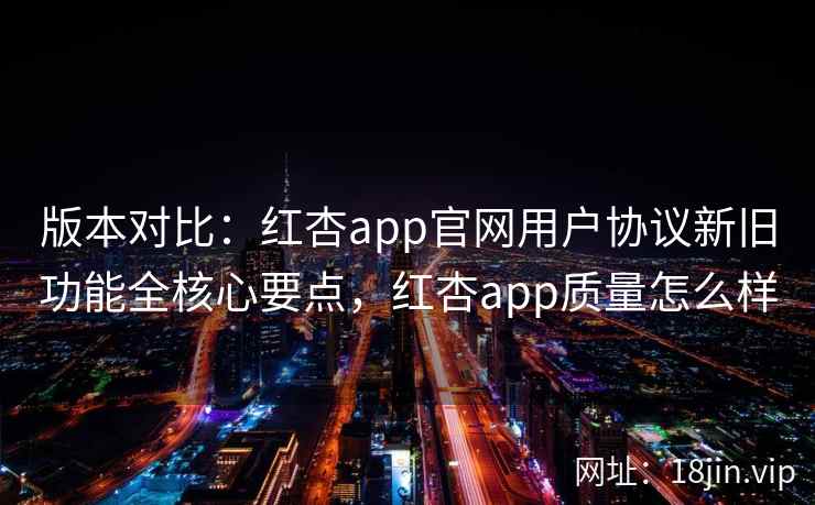 版本对比：红杏app官网用户协议新旧功能全核心要点，红杏app质量怎么样
