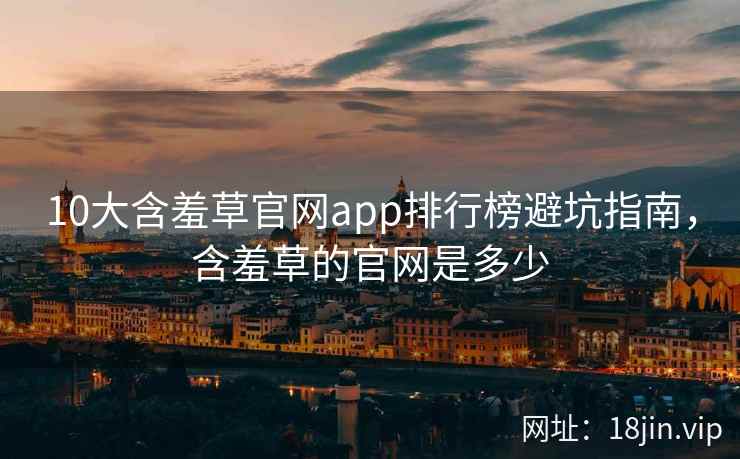 10大含羞草官网app排行榜避坑指南，含羞草的官网是多少