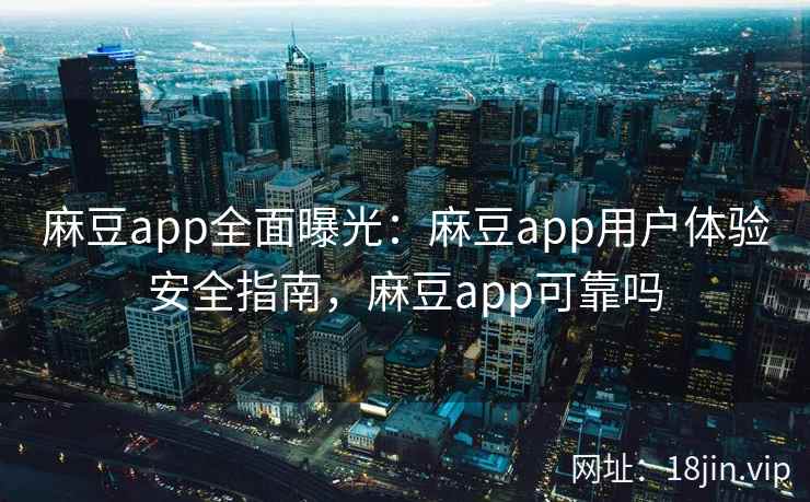 麻豆app全面曝光：麻豆app用户体验安全指南，麻豆app可靠吗