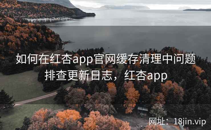如何在红杏app官网缓存清理中问题排查更新日志，红杏app