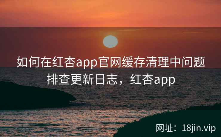 如何在红杏app官网缓存清理中问题排查更新日志，红杏app