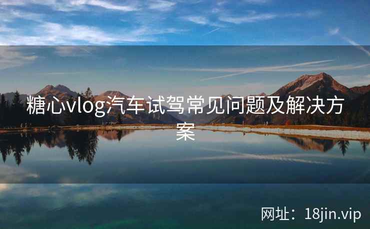 糖心vlog汽车试驾常见问题及解决方案