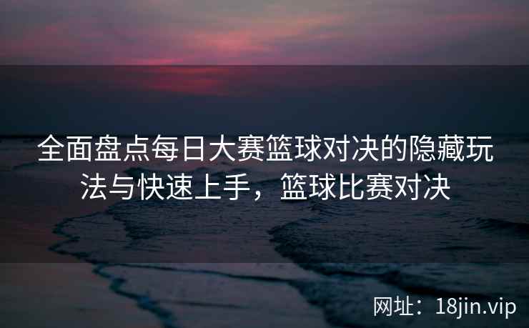 全面盘点每日大赛篮球对决的隐藏玩法与快速上手，篮球比赛对决