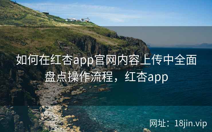 如何在红杏app官网内容上传中全面盘点操作流程，红杏app