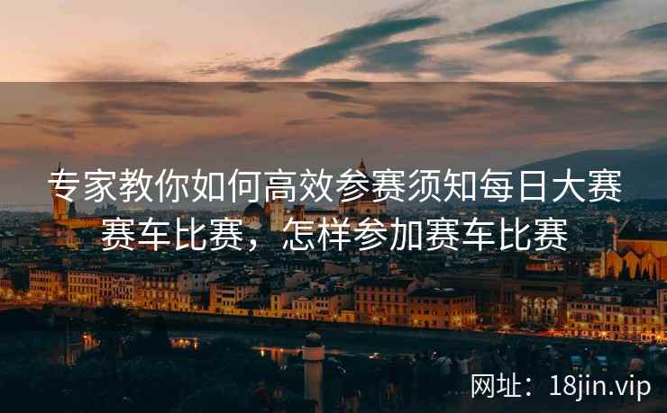 专家教你如何高效参赛须知每日大赛赛车比赛，怎样参加赛车比赛
