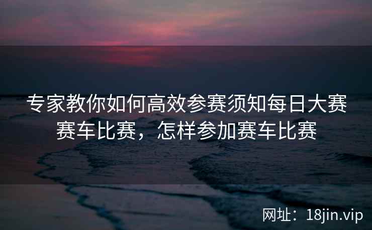 专家教你如何高效参赛须知每日大赛赛车比赛，怎样参加赛车比赛