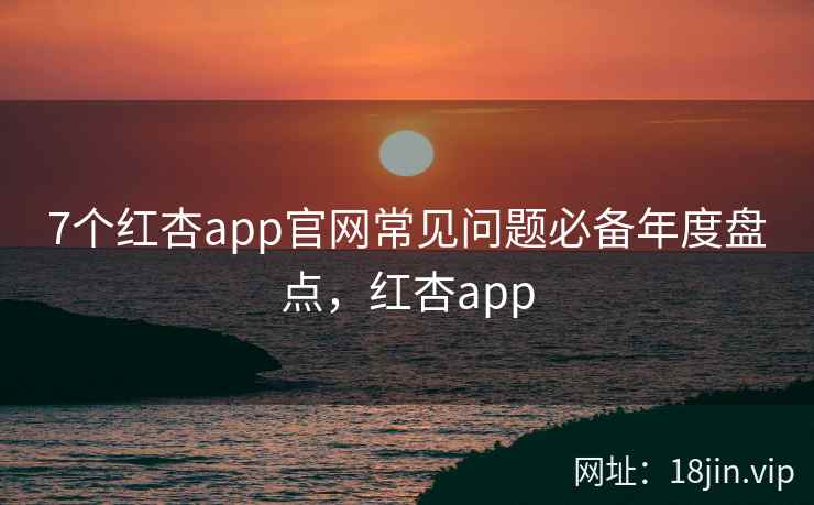 7个红杏app官网常见问题必备年度盘点，红杏app