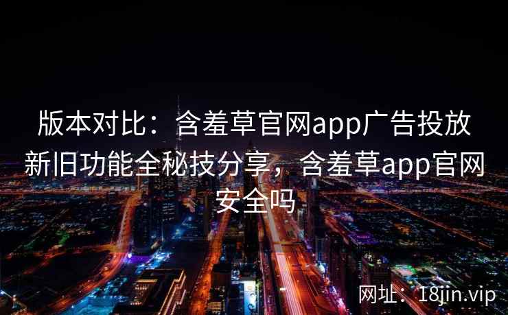 版本对比：含羞草官网app广告投放新旧功能全秘技分享，含羞草app官网安全吗
