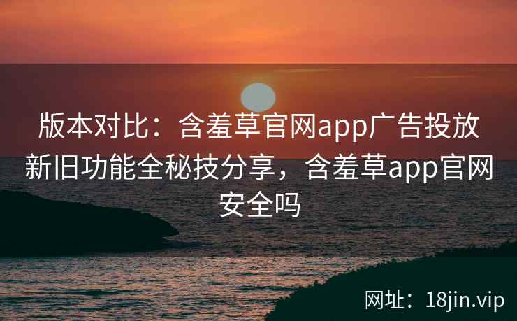 版本对比：含羞草官网app广告投放新旧功能全秘技分享，含羞草app官网安全吗
