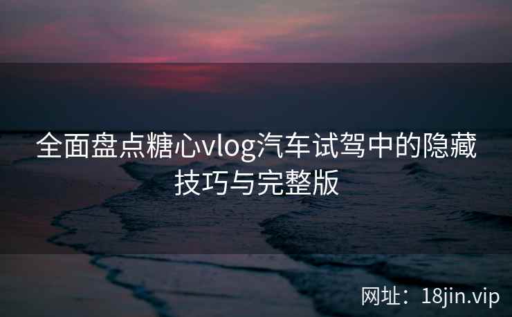 全面盘点糖心vlog汽车试驾中的隐藏技巧与完整版
