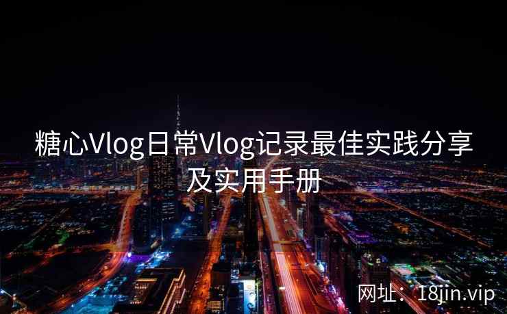 糖心Vlog日常Vlog记录最佳实践分享及实用手册