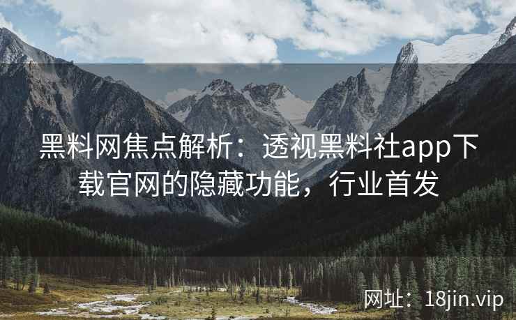黑料网焦点解析：透视黑料社app下载官网的隐藏功能，行业首发
