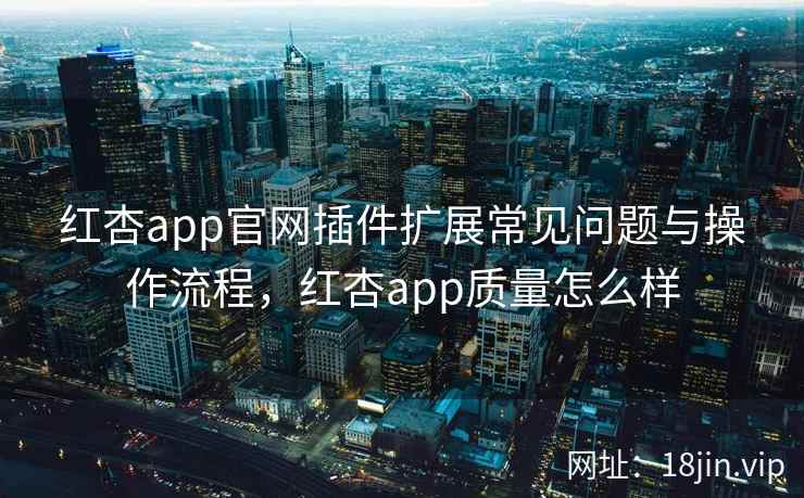 红杏app官网插件扩展常见问题与操作流程，红杏app质量怎么样