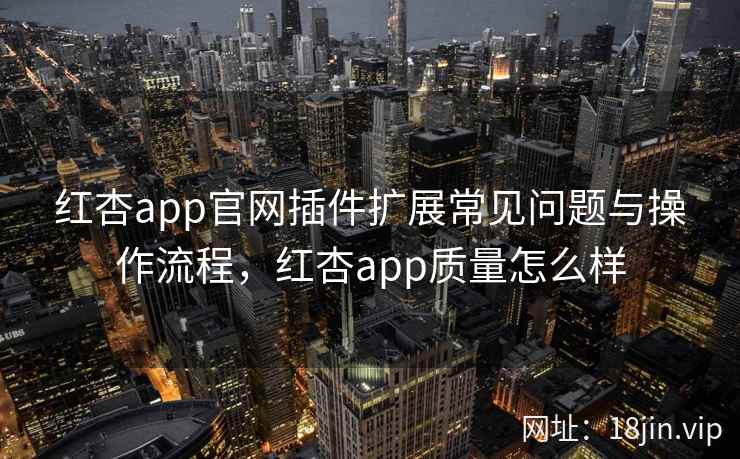 红杏app官网插件扩展常见问题与操作流程，红杏app质量怎么样