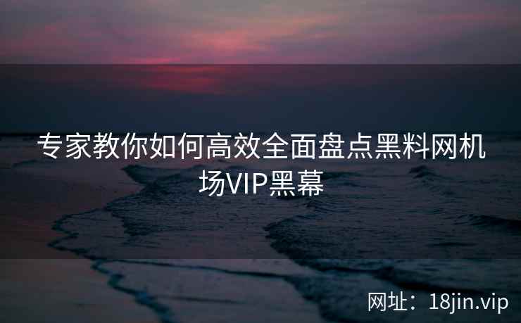 专家教你如何高效全面盘点黑料网机场VIP黑幕