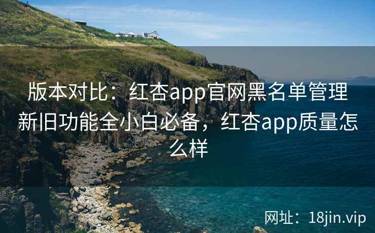版本对比：红杏app官网黑名单管理新旧功能全小白必备，红杏app质量怎么样