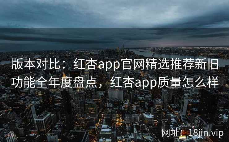 版本对比：红杏app官网精选推荐新旧功能全年度盘点，红杏app质量怎么样