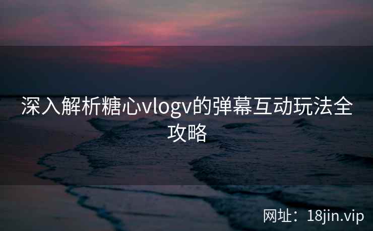 深入解析糖心vlogv的弹幕互动玩法全攻略