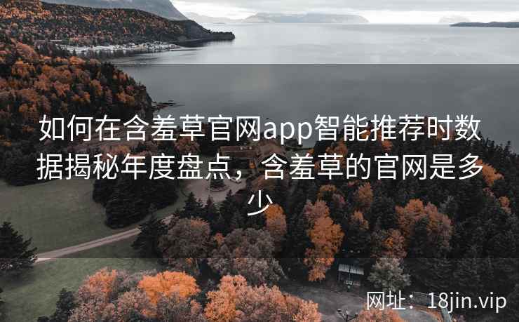 如何在含羞草官网app智能推荐时数据揭秘年度盘点，含羞草的官网是多少