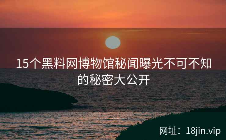 15个黑料网博物馆秘闻曝光不可不知的秘密大公开