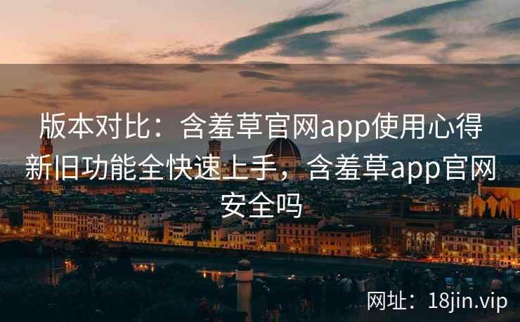 版本对比：含羞草官网app使用心得新旧功能全快速上手，含羞草app官网安全吗