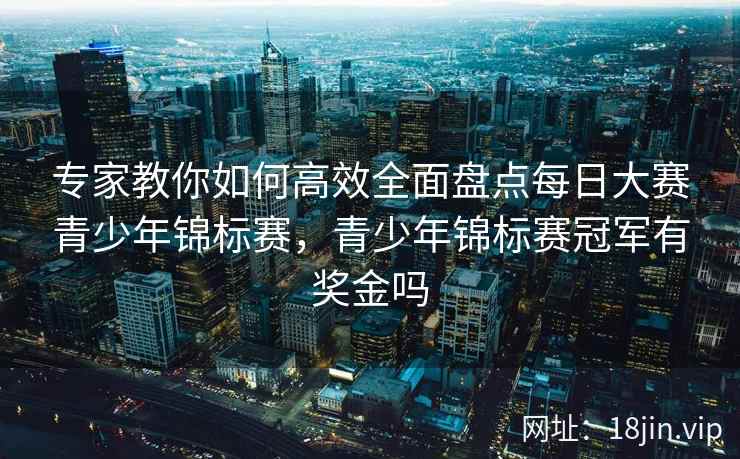 专家教你如何高效全面盘点每日大赛青少年锦标赛，青少年锦标赛冠军有奖金吗