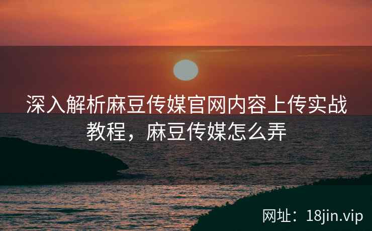 深入解析麻豆传媒官网内容上传实战教程，麻豆传媒怎么弄