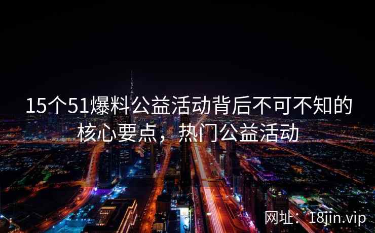 15个51爆料公益活动背后不可不知的核心要点，热门公益活动