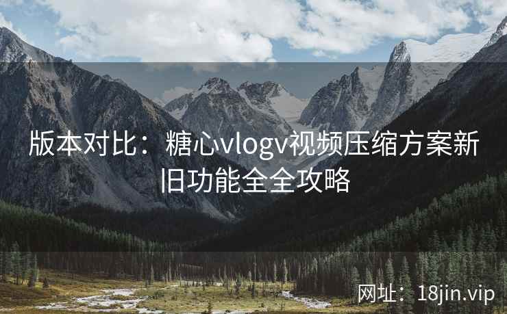 版本对比：糖心vlogv视频压缩方案新旧功能全全攻略