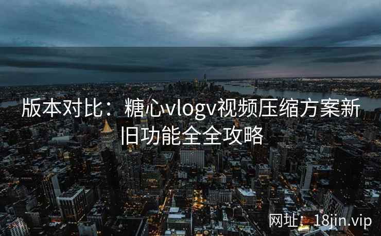 版本对比：糖心vlogv视频压缩方案新旧功能全全攻略
