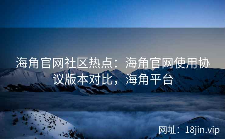海角官网社区热点：海角官网使用协议版本对比，海角平台