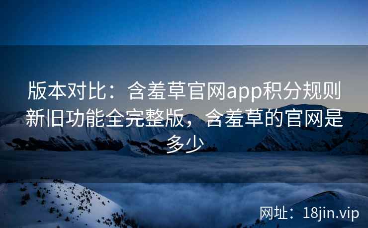 版本对比：含羞草官网app积分规则新旧功能全完整版，含羞草的官网是多少