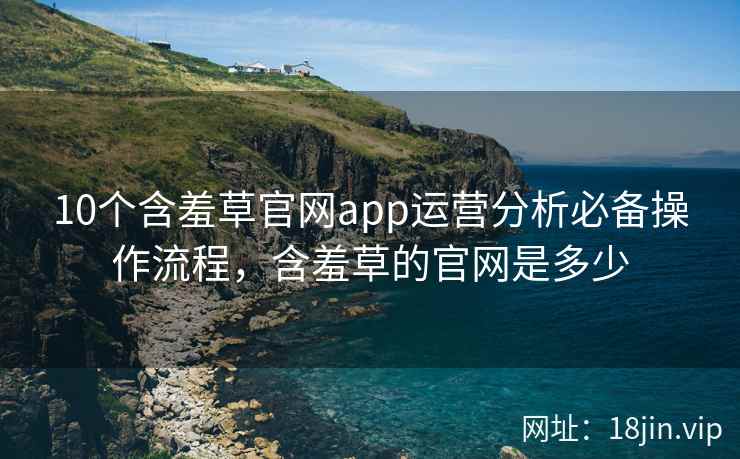 10个含羞草官网app运营分析必备操作流程，含羞草的官网是多少