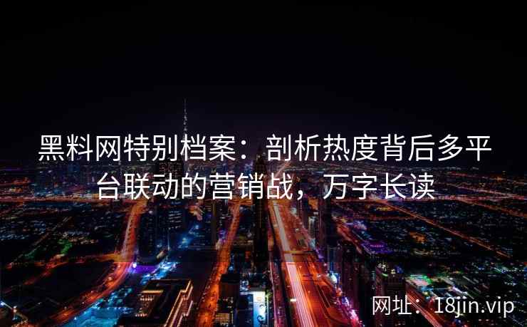 黑料网特别档案：剖析热度背后多平台联动的营销战，万字长读