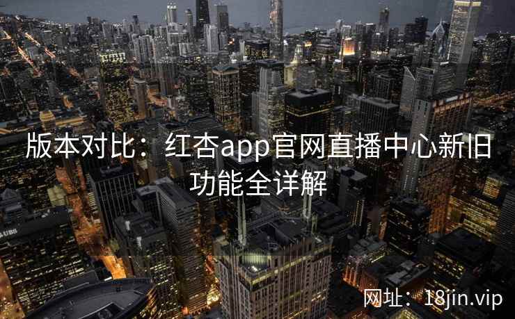 版本对比：红杏app官网直播中心新旧功能全详解
