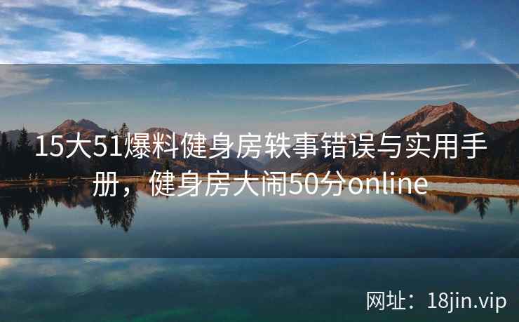 15大51爆料健身房轶事错误与实用手册，健身房大闹50分online