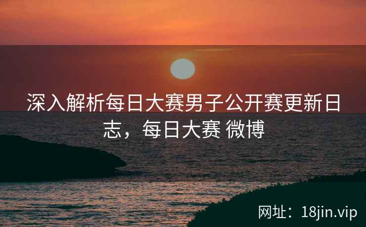 深入解析每日大赛男子公开赛更新日志，每日大赛 微博