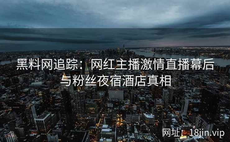 黑料网追踪：网红主播激情直播幕后与粉丝夜宿酒店真相  第2张
