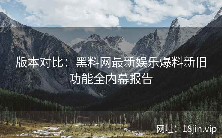 版本对比：黑料网最新娱乐爆料新旧功能全内幕报告