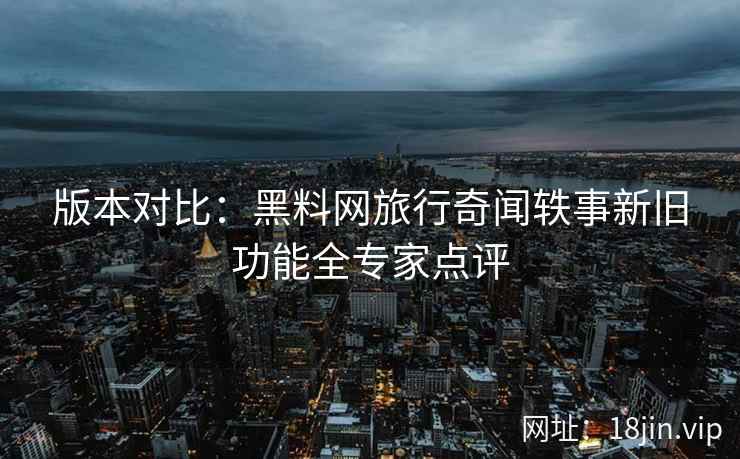 版本对比：黑料网旅行奇闻轶事新旧功能全专家点评