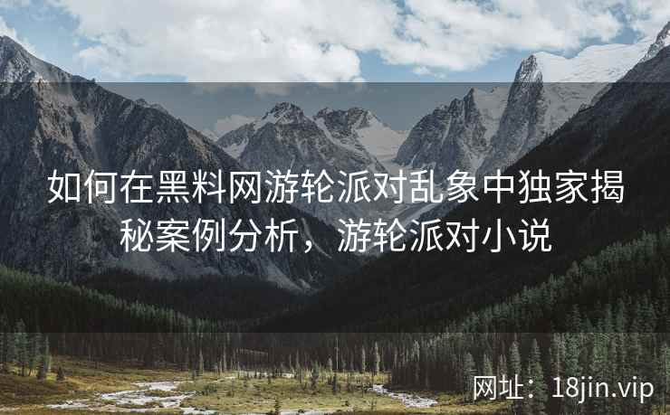 如何在黑料网游轮派对乱象中独家揭秘案例分析，游轮派对小说