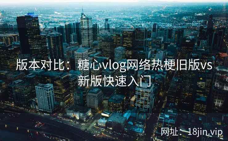 版本对比：糖心vlog网络热梗旧版vs新版快速入门