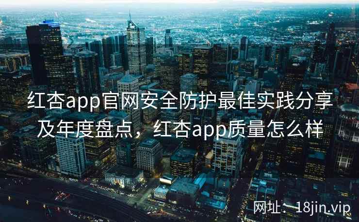 红杏app官网安全防护最佳实践分享及年度盘点，红杏app质量怎么样