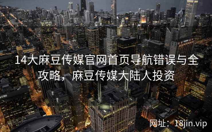14大麻豆传媒官网首页导航错误与全攻略，麻豆传媒大陆人投资
