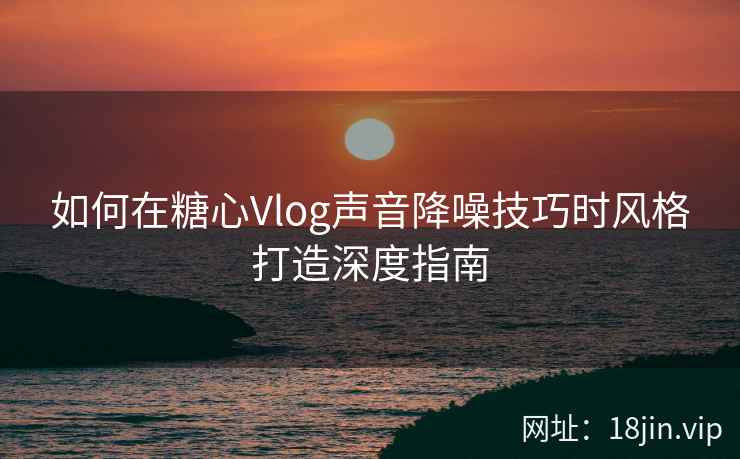 如何在糖心Vlog声音降噪技巧时风格打造深度指南