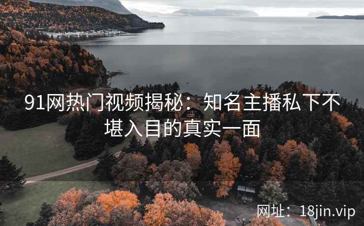 91网热门视频揭秘：知名主播私下不堪入目的真实一面