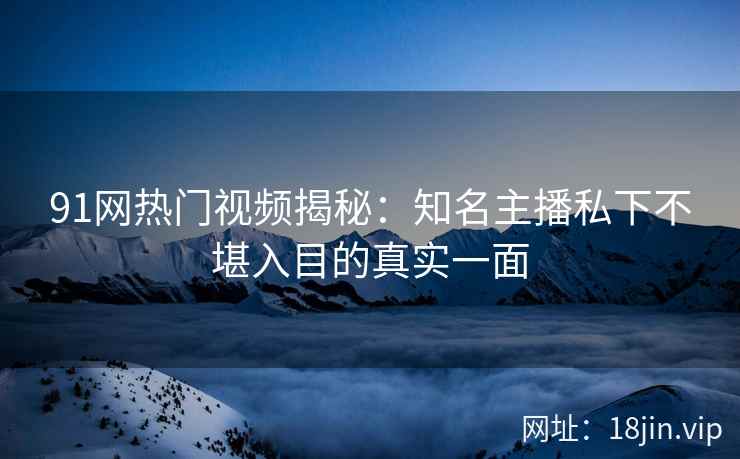 91网热门视频揭秘：知名主播私下不堪入目的真实一面
