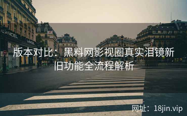 版本对比：黑料网影视圈真实泪镜新旧功能全流程解析