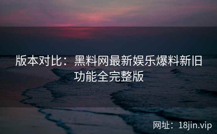 版本对比：黑料网最新娱乐爆料新旧功能全完整版